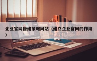 河源企业官网搭建策略网站（建立企业官网的作用）