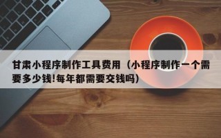 河源甘肃小程序制作工具费用（小程序制作一个需要多少钱!每年都需要交钱吗）