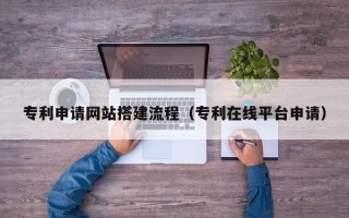 河源专利申请网站搭建流程（专利在线平台申请）