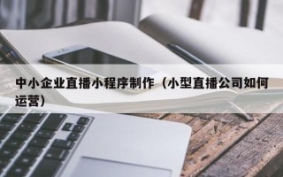 河源中小企业直播小程序制作（小型直播公司如何运营）