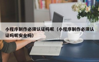 河源小程序制作必须认证吗呢（小程序制作必须认证吗呢安全吗）