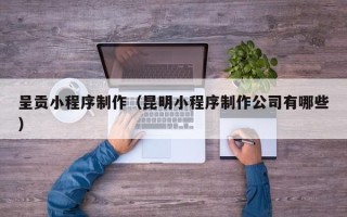 河源呈贡小程序制作（昆明小程序制作公司有哪些）