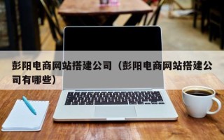 河源彭阳电商网站搭建公司（彭阳电商网站搭建公司有哪些）