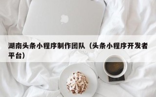 河源湖南头条小程序制作团队（头条小程序开发者平台）
