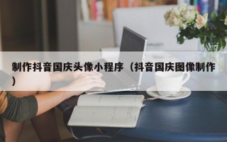 河源制作抖音国庆头像小程序（抖音国庆图像制作）