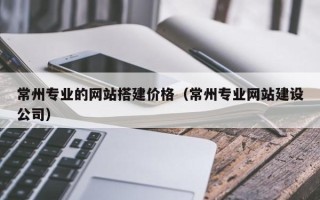 河源常州专业的网站搭建价格（常州专业网站建设公司）