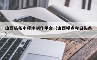 河源山西头条小程序制作平台（山西视点今日头条）